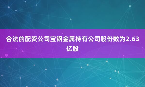 合法的配资公司宝钢金属持有公司股份数为2.63亿股