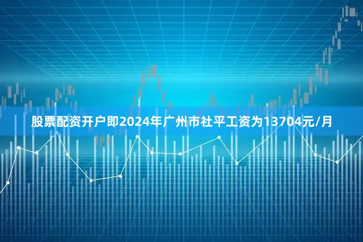 股票配资开户即2024年广州市社平工资为13704元/月