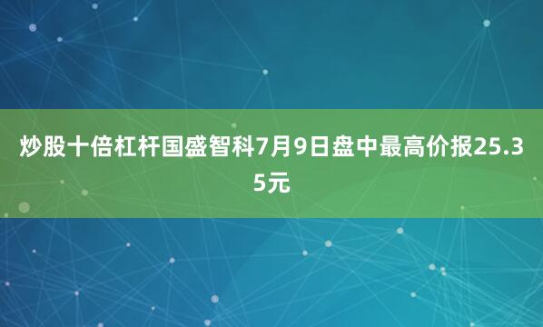 炒股十倍杠杆国盛智科7月9日盘中最高价报25.35元