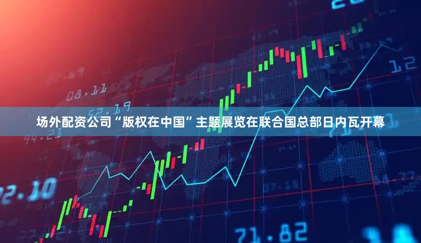 场外配资公司“版权在中国”主题展览在联合国总部日内瓦开幕