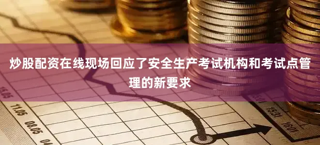炒股配资在线现场回应了安全生产考试机构和考试点管理的新要求