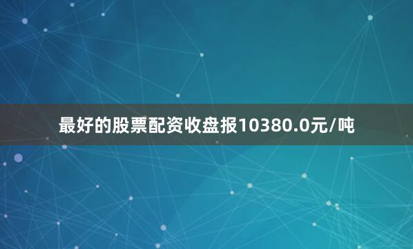 最好的股票配资收盘报10380.0元/吨