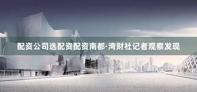 配资公司选配资配资南都·湾财社记者观察发现