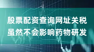 股票配资查询网址关税虽然不会影响药物研发