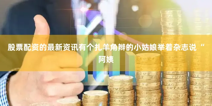 股票配资的最新资讯有个扎羊角辫的小姑娘举着杂志说 “阿姨