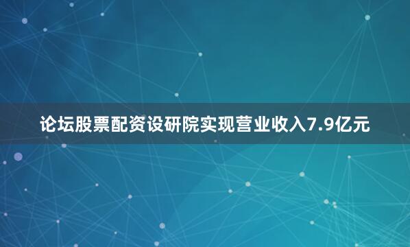 论坛股票配资设研院实现营业收入7.9亿元