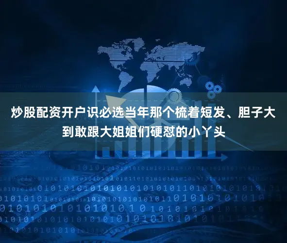 炒股配资开户识必选当年那个梳着短发、胆子大到敢跟大姐姐们硬怼的小丫头