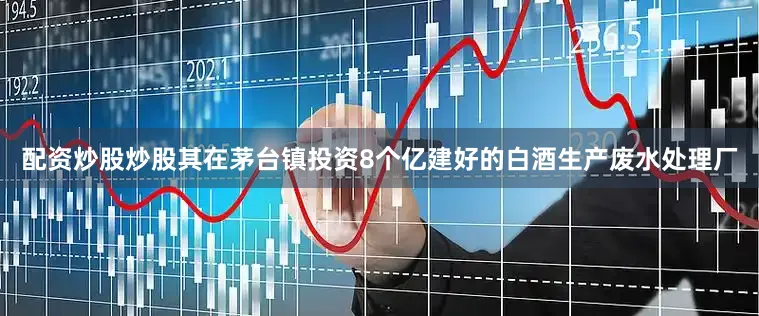 配资炒股炒股其在茅台镇投资8个亿建好的白酒生产废水处理厂